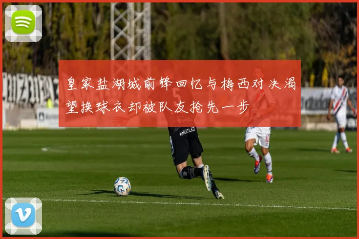皇家盐湖城前锋回忆与梅西对决渴望换球衣却被队友抢先一步