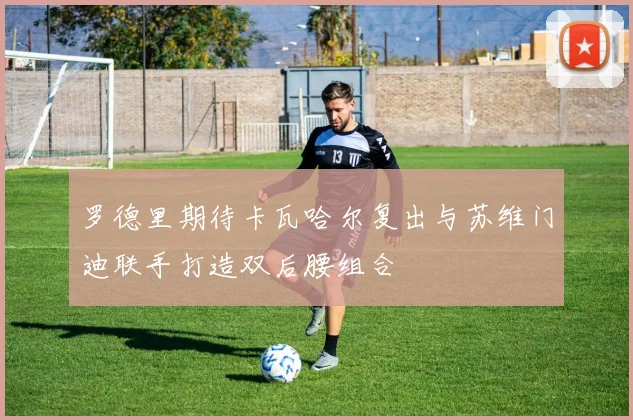 罗德里期待卡瓦哈尔复出与苏维门迪联手打造双后腰组合