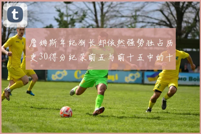 詹姆斯年纪渐长却依然强势独占历史30得分纪录前五与前十五中的十三席