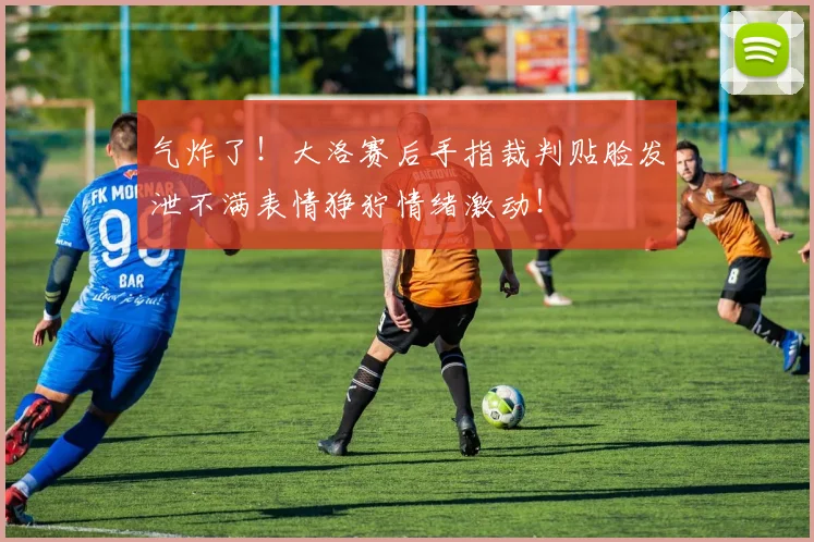 气炸了！大洛赛后手指裁判贴脸发泄不满表情狰狞情绪激动！