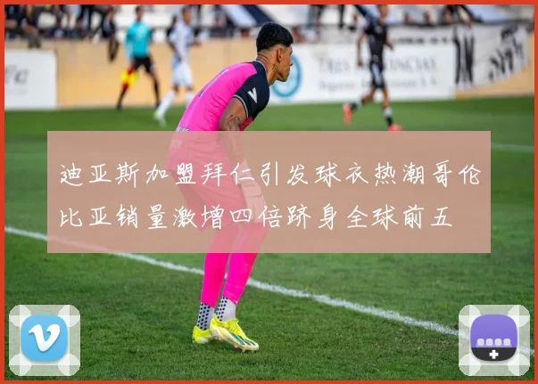 迪亚斯加盟拜仁引发球衣热潮哥伦比亚销量激增四倍跻身全球前五