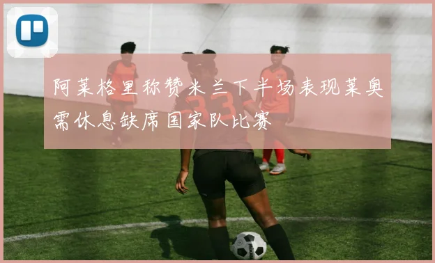 阿莱格里称赞米兰下半场表现莱奥需休息缺席国家队比赛