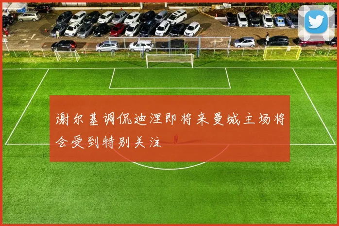谢尔基调侃迪涅即将来曼城主场将会受到特别关注