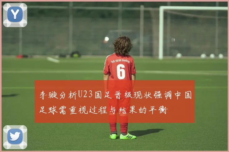 李璇分析U23国足晋级现状强调中国足球需重视过程与结果的平衡