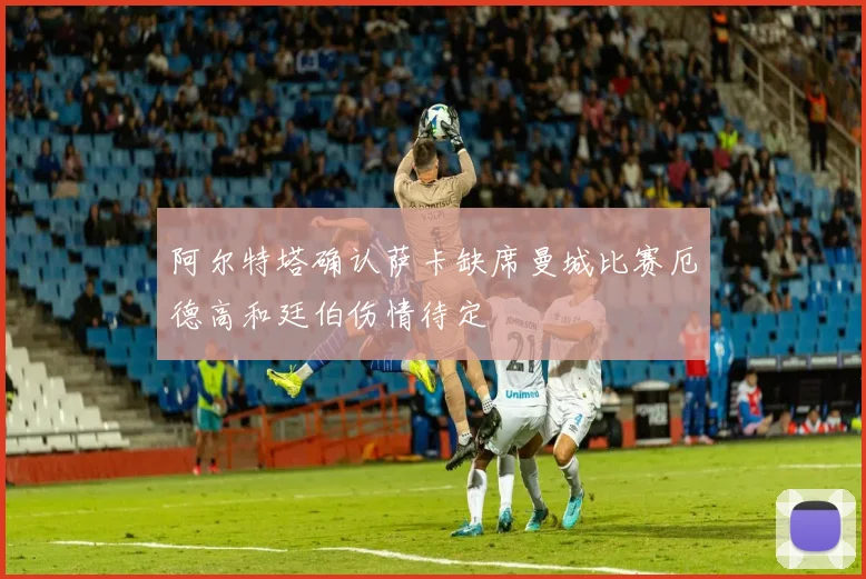 阿尔特塔确认萨卡缺席曼城比赛厄德高和廷伯伤情待定